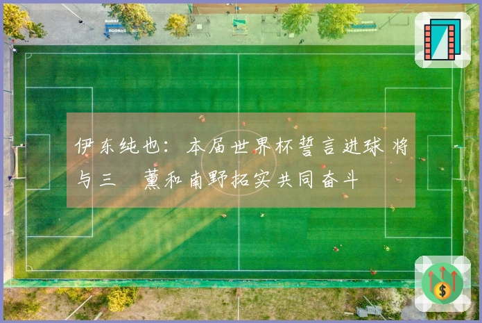 伊东纯也：本届世界杯誓言进球 将与三笘薰和南野拓实共同奋斗
