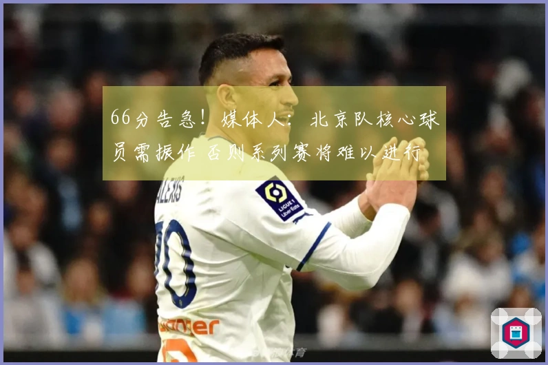 66分告急！媒体人：北京队核心球员需振作 否则系列赛将难以进行